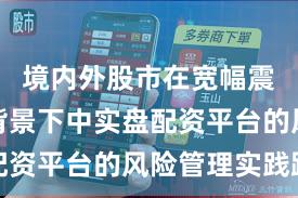 境内外股市在宽幅震荡周期背景下中实盘配资平台的风险管理实践路