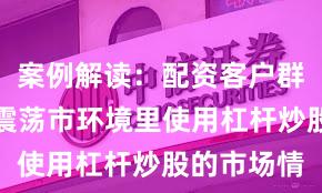 案例解读：配资客户群体在当前震荡市环境里使用杠杆炒股的市场情