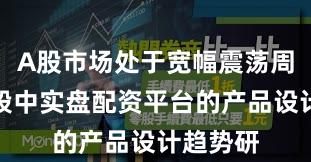 A股市场处于宽幅震荡周期的阶段中实盘配资平台的产品设计趋势研