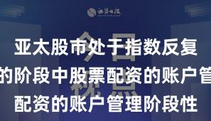 亚太股市处于指数反复拉锯阶段的阶段中股票配资的账户管理阶段性