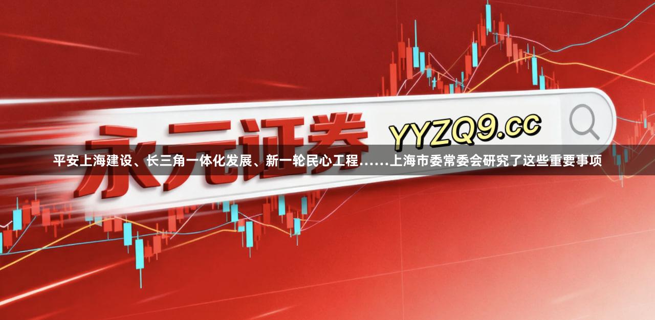 平安上海建设、长三角一体化发展、新一轮民心工程……上海市委常委会研究了这些重要事项